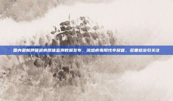 国内最新呼吸道病原体监测数据发布,流感病毒阳性率居首,多重感染引关注