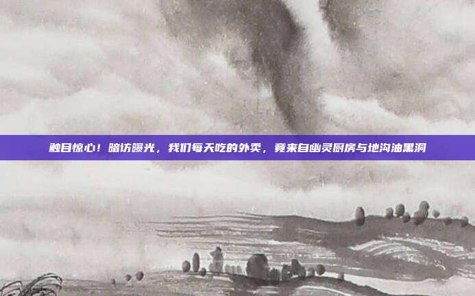 触目惊心!暗访曝光,我们每天吃的外卖,竟来自幽灵厨房与地沟油黑洞