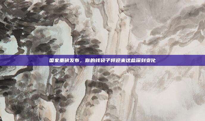 国家重磅发布，你的钱袋子将迎来这些深刻变化