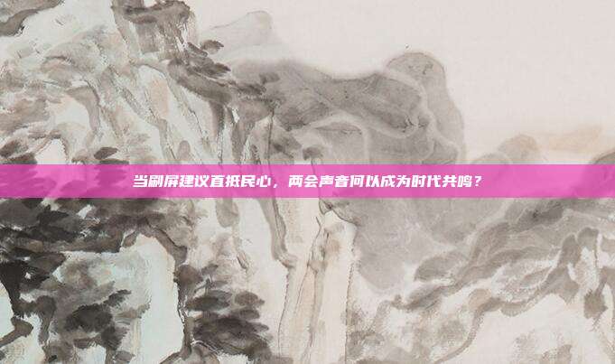 当刷屏建议直抵民心,两会声音何以成为时代共鸣?