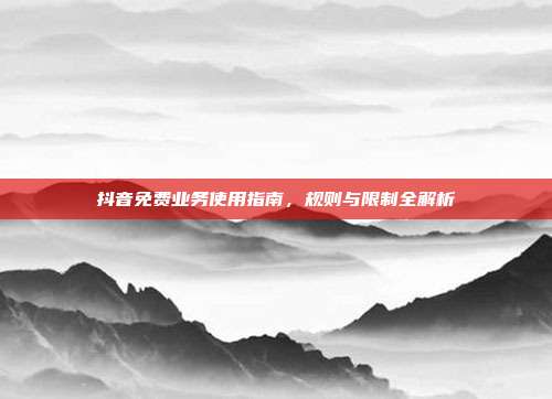 抖音免费业务使用指南，规则与限制全解析