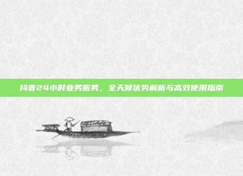 抖音24小时业务服务，全天候优势解析与高效使用指南