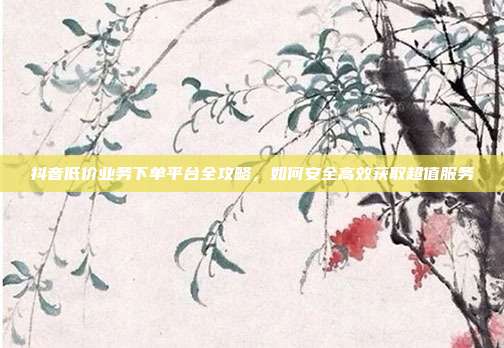 抖音低价业务下单平台全攻略，如何安全高效获取超值服务