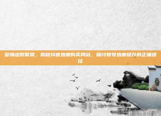 警惕虚假繁荣,揭秘抖音热度购买网站,探讨账号热度提升的正确路径