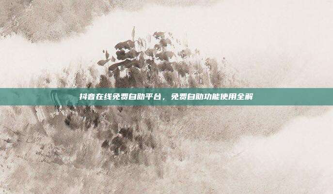 抖音在线免费自助平台,免费自助功能使用全解