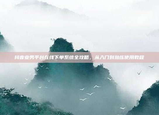 抖音业务平台在线下单系统全攻略，从入门到熟练使用教程