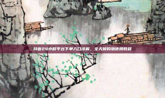 抖音24小时平台下单入口详解,全天候购物使用教程