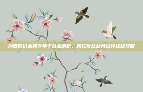 抖音低价业务下单平台全解析,高性价比业务选择终极攻略