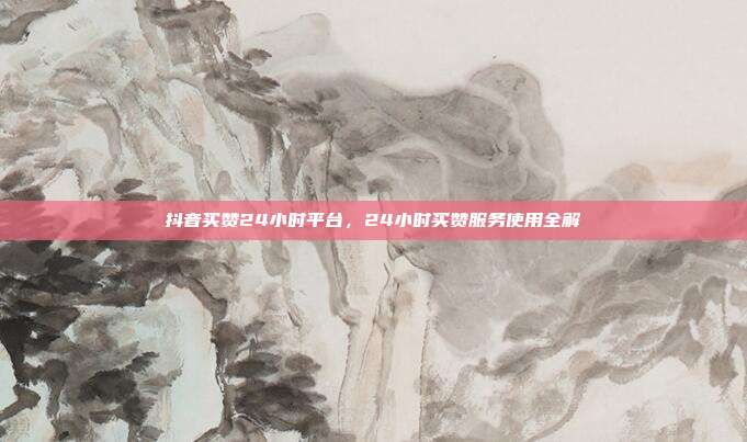 抖音买赞24小时平台,24小时买赞服务使用全解