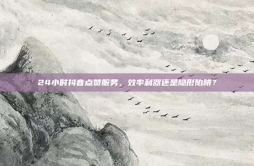 24小时抖音点赞服务,效率利器还是隐形陷阱?