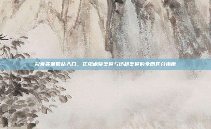抖音买赞网站入口,正规点赞渠道与违规渠道的全面区分指南