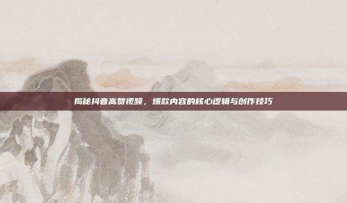 揭秘抖音高赞视频,爆款内容的核心逻辑与创作技巧