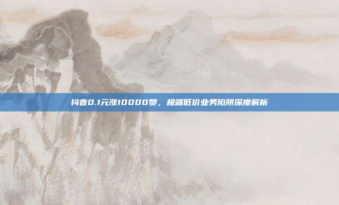 抖音0.1元涨10000赞,极端低价业务陷阱深度解析