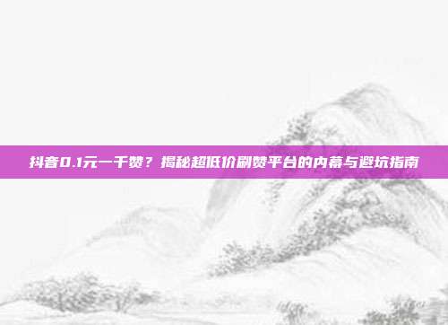 抖音0.1元一千赞?揭秘超低价刷赞平台的内幕与避坑指南