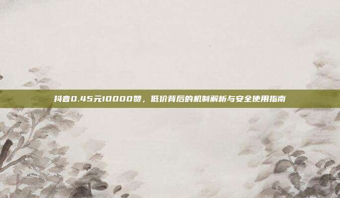 抖音0.45元10000赞,低价背后的机制解析与安全使用指南