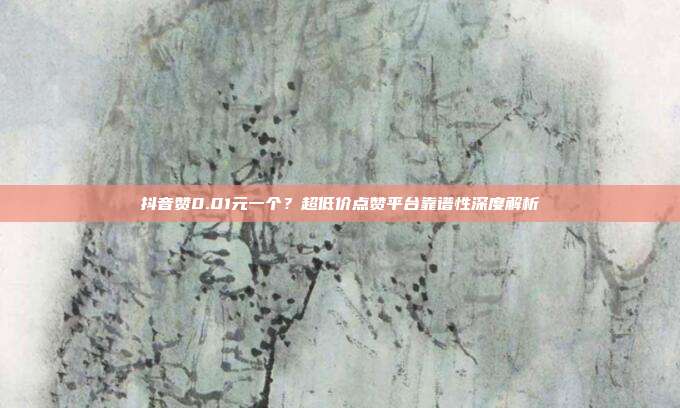 抖音赞0.01元一个?超低价点赞平台靠谱性深度解析