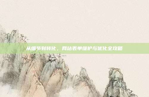从细节到转化,网站表单维护与优化全攻略