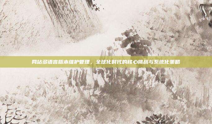 网站多语言版本维护管理，全球化时代的核心挑战与系统化策略