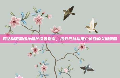 网站浏览器缓存维护设置指南,提升性能与用户体验的关键策略