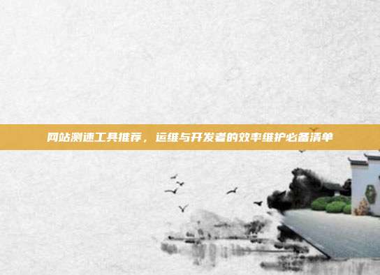 网站测速工具推荐,运维与开发者的效率维护必备清单