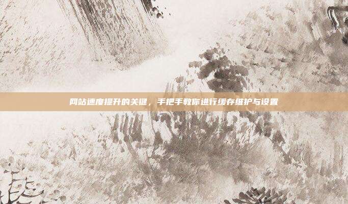 网站速度提升的关键,手把手教你进行缓存维护与设置