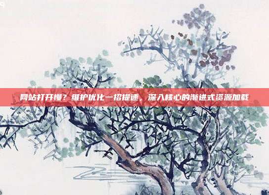 网站打开慢?维护优化一招提速,深入核心的渐进式资源加载