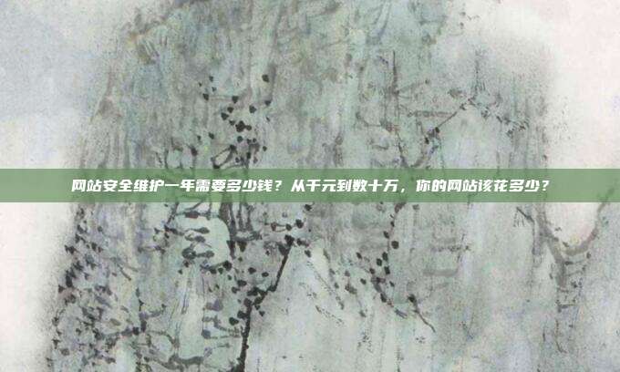 网站安全维护一年需要多少钱？从千元到数十万，你的网站该花多少？