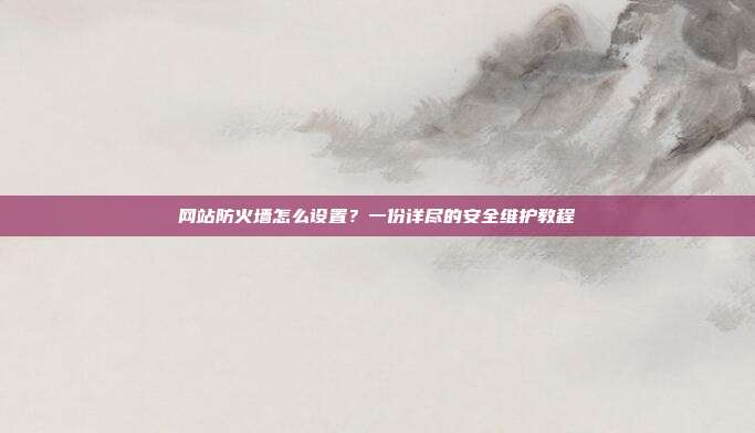 网站防火墙怎么设置？一份详尽的安全维护教程