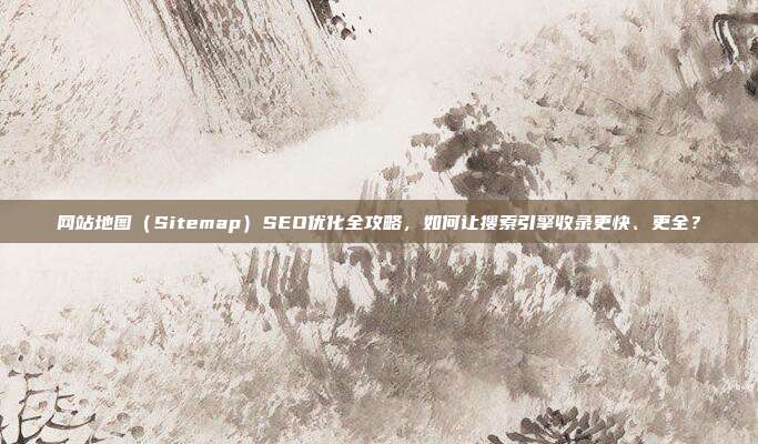 网站地图（Sitemap）SEO优化全攻略，如何让搜索引擎收录更快、更全？