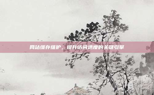 网站缓存维护，提升访问速度的关键引擎