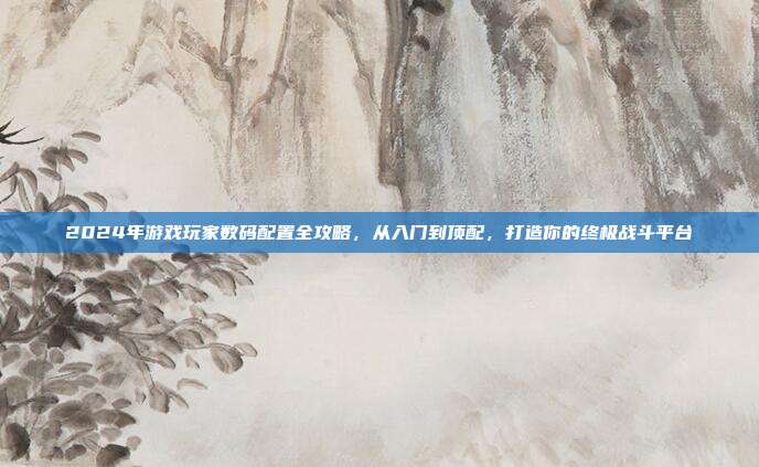 2024年游戏玩家数码配置全攻略，从入门到顶配，打造你的终极战斗平台