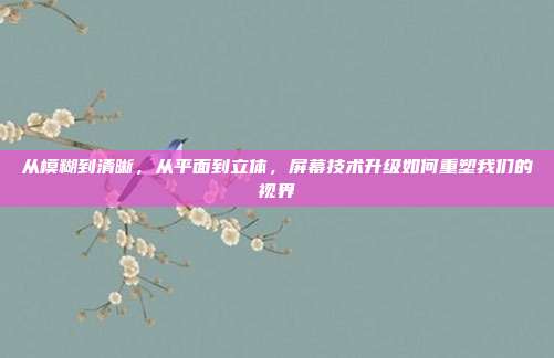 从模糊到清晰，从平面到立体，屏幕技术升级如何重塑我们的视界