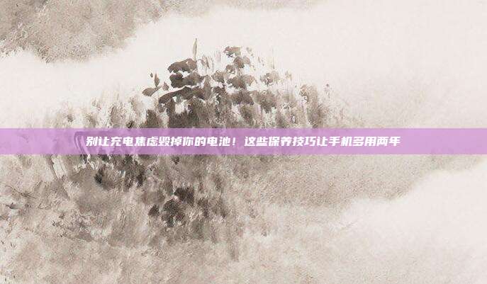 别让充电焦虑毁掉你的电池!这些保养技巧让手机多用两年