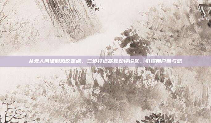 从无人问津到热议焦点,三步打造高互动评论区,引爆用户参与感