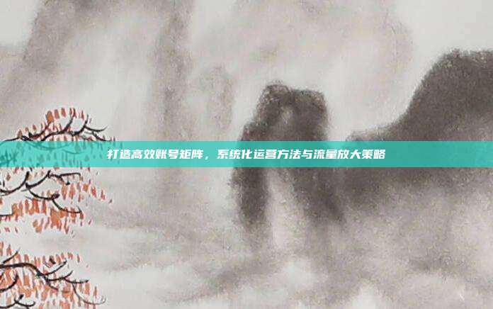 打造高效账号矩阵,系统化运营方法与流量放大策略