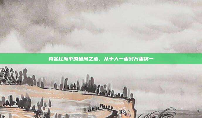 内容红海中的破局之道,从千人一面到万里挑一