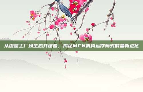 从流量工厂到生态共建者,揭秘MCN机构运作模式的最新进化