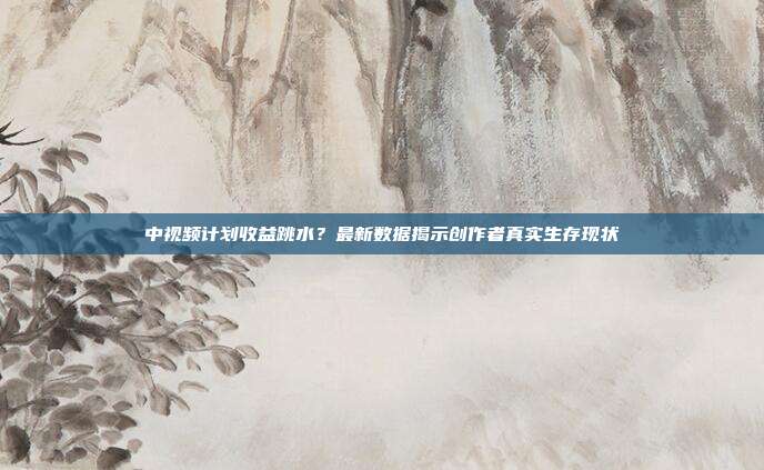 中视频计划收益跳水?最新数据揭示创作者真实生存现状