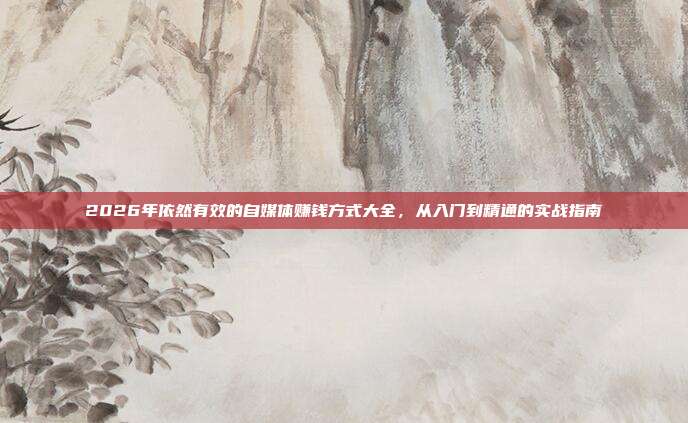 2026年依然有效的自媒体赚钱方式大全,从入门到精通的实战指南