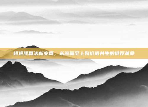 短视频算法新变局,从流量至上到价值共生的推荐革命