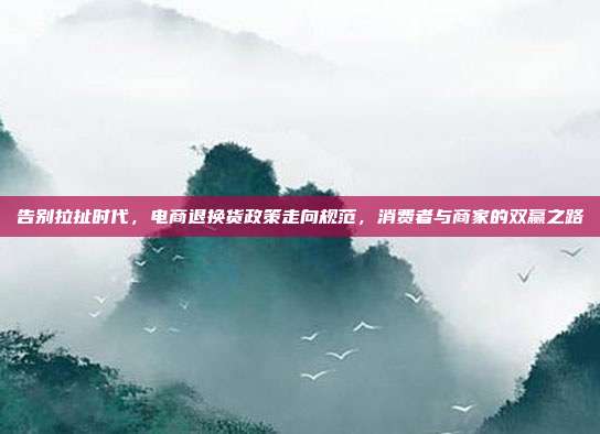 告别拉扯时代,电商退换货政策走向规范,消费者与商家的双赢之路