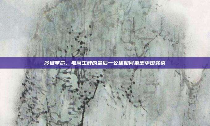 冷链革命,电商生鲜的最后一公里如何重塑中国餐桌