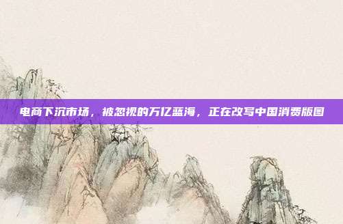 电商下沉市场，被忽视的万亿蓝海，正在改写中国消费版图