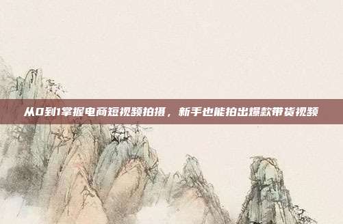 从0到1掌握电商短视频拍摄，新手也能拍出爆款带货视频