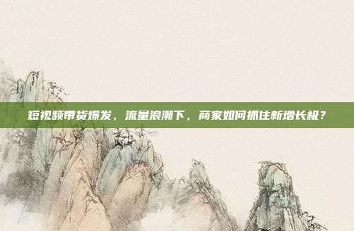短视频带货爆发，流量浪潮下，商家如何抓住新增长极？