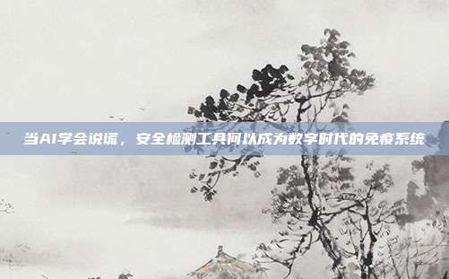 当AI学会说谎，安全检测工具何以成为数字时代的免疫系统
