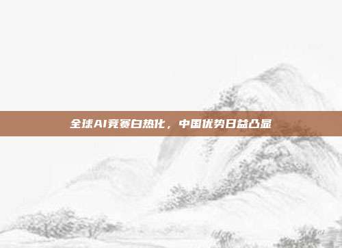 全球AI竞赛白热化,中国优势日益凸显