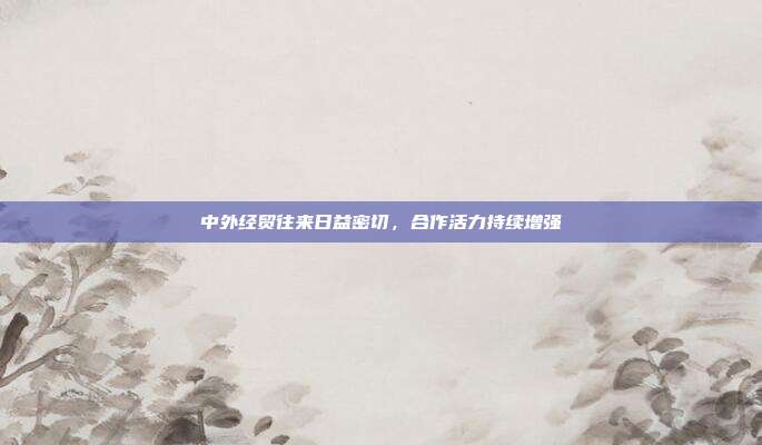 中外经贸往来日益密切,合作活力持续增强