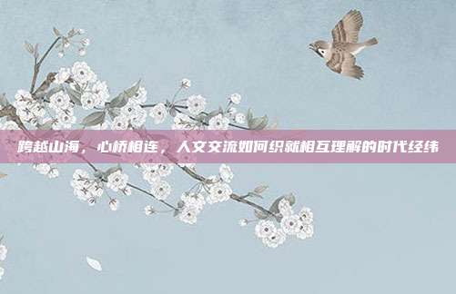 跨越山海，心桥相连，人文交流如何织就相互理解的时代经纬