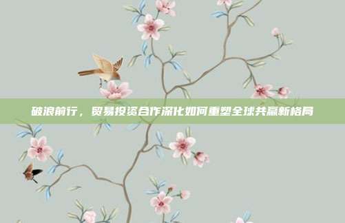 破浪前行，贸易投资合作深化如何重塑全球共赢新格局